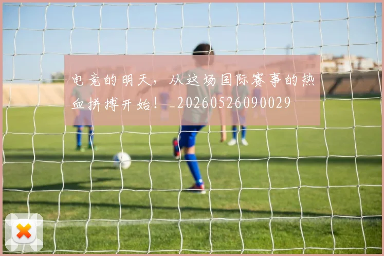 电竞的明天,从这场国际赛事的热血拼搏开始!_20260526090029
