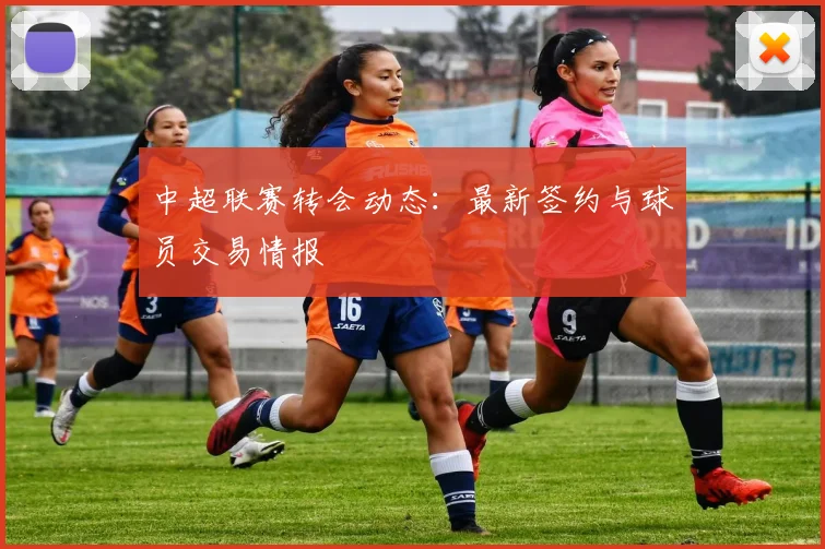 中超联赛转会动态：最新签约与球员交易情报
