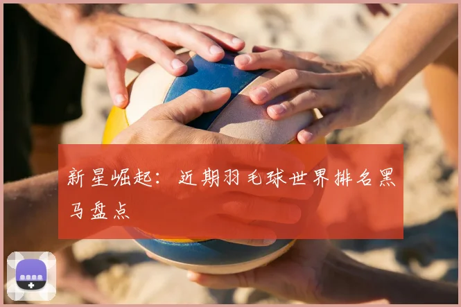 新星崛起：近期羽毛球世界排名黑马盘点