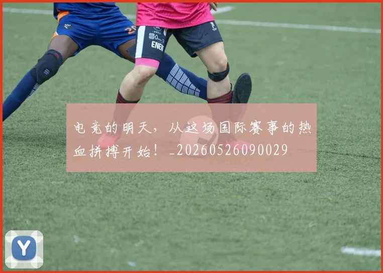电竞的明天，从这场国际赛事的热血拼搏开始！_20260526090029