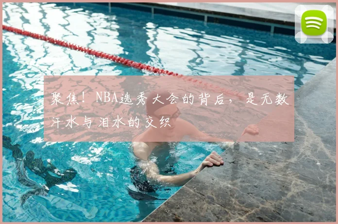 聚焦！NBA选秀大会的背后，是无数汗水与泪水的交织