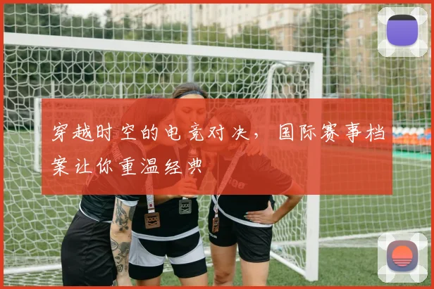 穿越时空的电竞对决,国际赛事档案让你重温经典