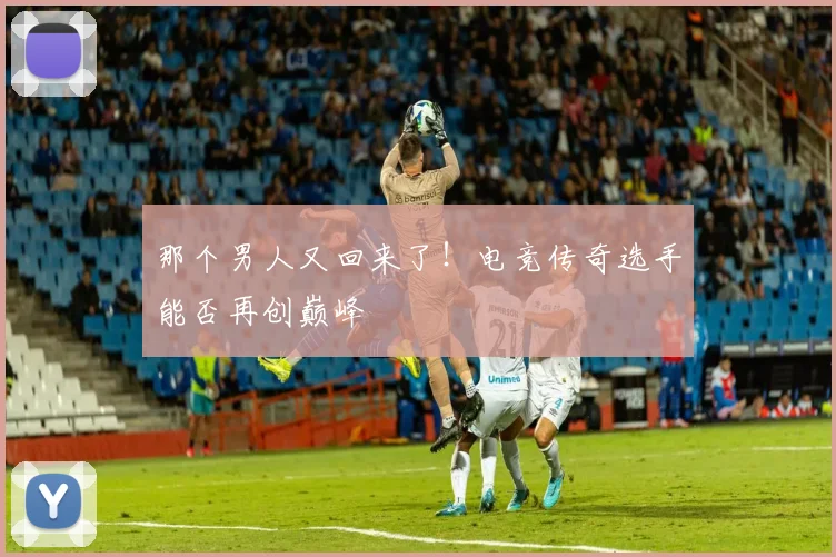 那个男人又回来了！电竞传奇选手能否再创巅峰