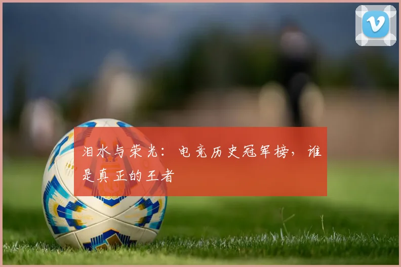 泪水与荣光:电竞历史冠军榜,谁是真正的王者