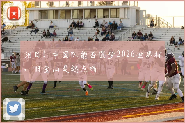 泪目！中国队能否圆梦2026世界杯，旧金山是起点吗