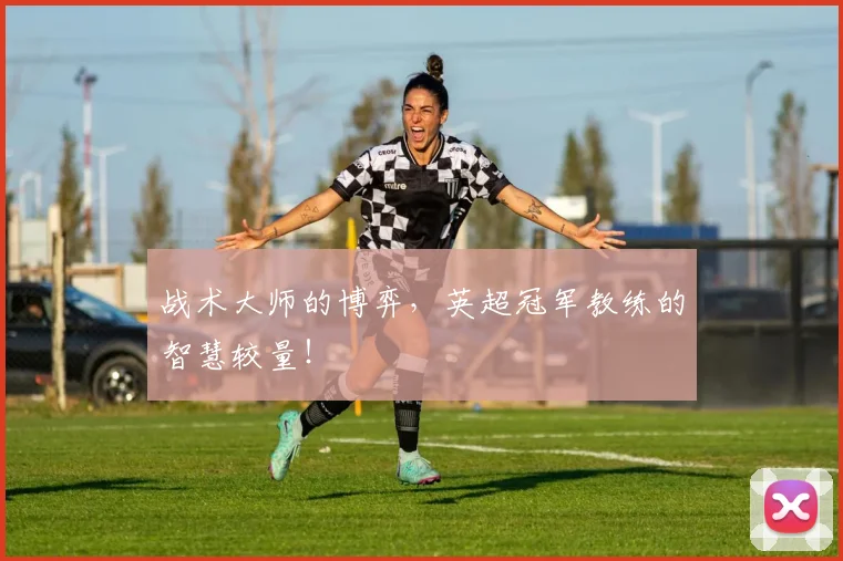 战术大师的博弈，英超冠军教练的智慧较量！