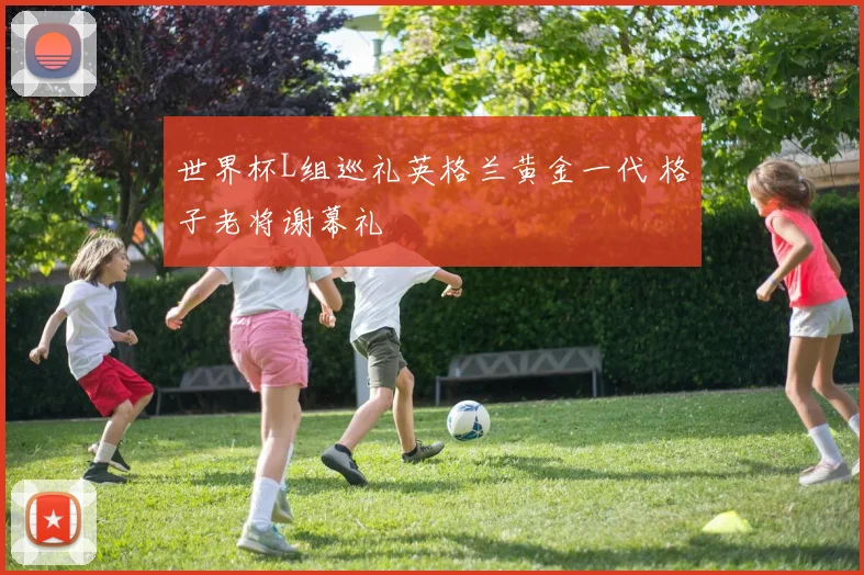 世界杯L组巡礼英格兰黄金一代 格子老将谢幕礼