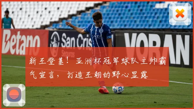 新王登基！亚洲杯冠军球队主帅霸气宣言，打造王朝的野心显露