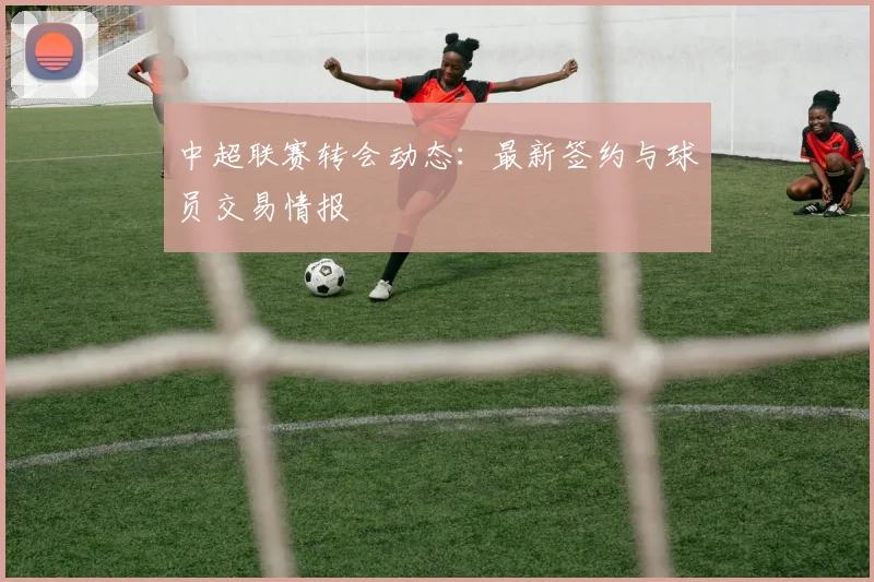 中超联赛转会动态：最新签约与球员交易情报