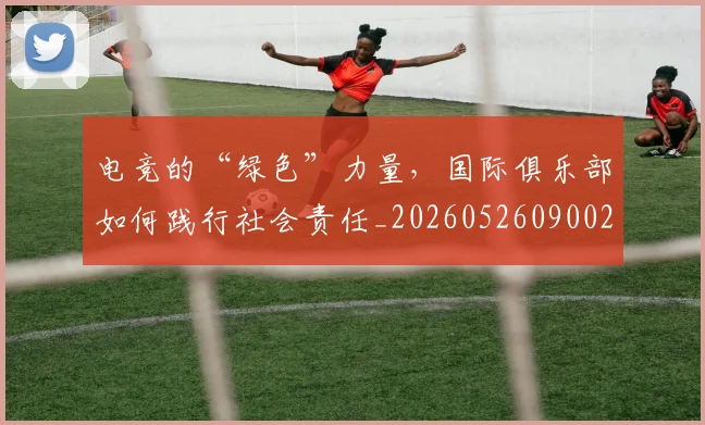 电竞的“绿色”力量，国际俱乐部如何践行社会责任_20260526090027
