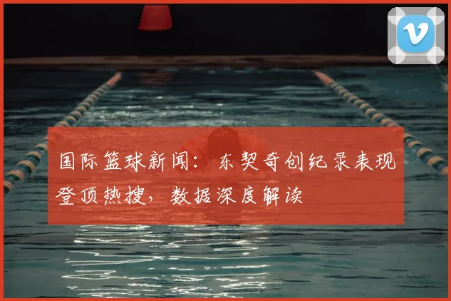 国际篮球新闻:东契奇创纪录表现登顶热搜,数据深度解读