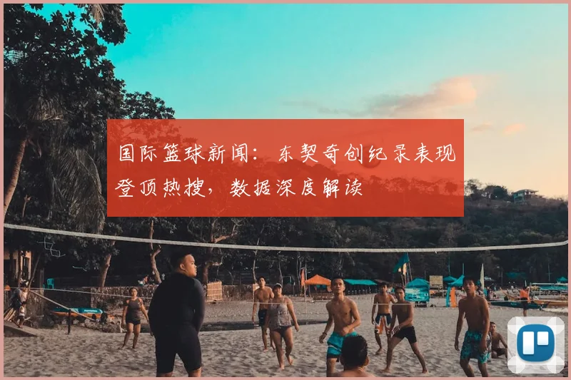 国际篮球新闻：东契奇创纪录表现登顶热搜，数据深度解读